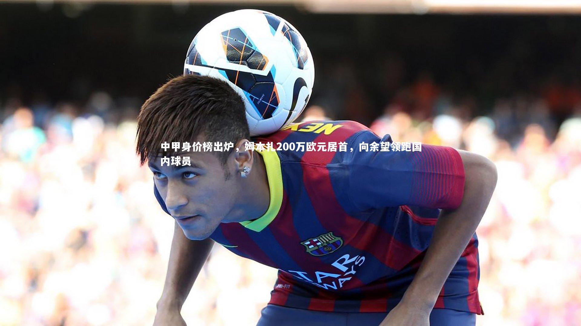 中甲身价榜出炉，姆本扎200万欧元居首，向余望领跑国内球员